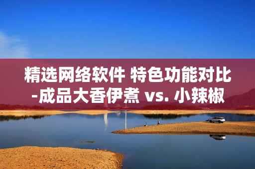 精选网络软件 特色功能对比-成品大香伊煮 vs. 小辣椒