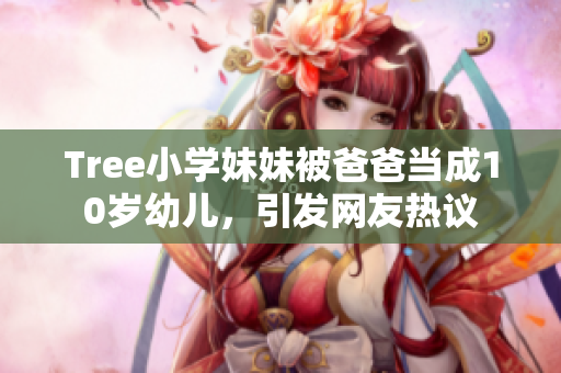 Tree小学妹妹被爸爸当成10岁幼儿，引发网友热议