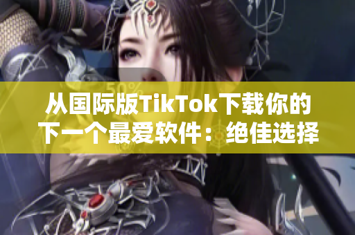 从国际版TikTok下载你的下一个最爱软件：绝佳选择！