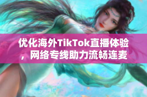 优化海外TikTok直播体验，网络专线助力流畅连麦