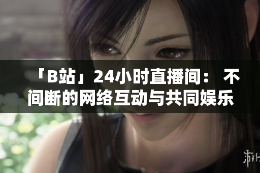 「B站」24小时直播间： 不间断的网络互动与共同娱乐