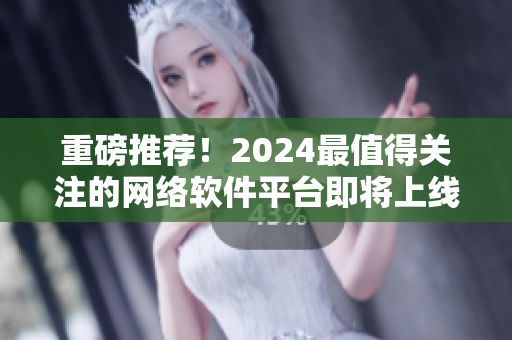 重磅推荐！2024最值得关注的网络软件平台即将上线！