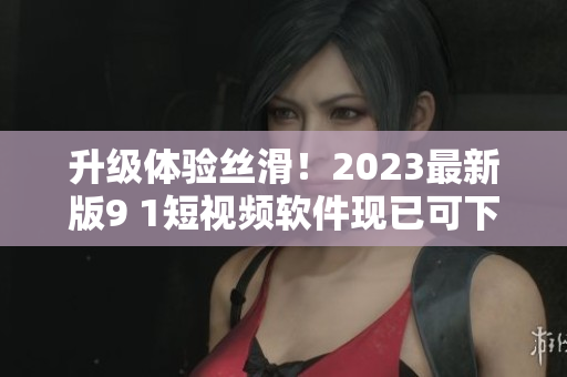 升级体验丝滑！2023最新版9 1短视频软件现已可下载