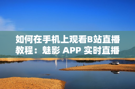 如何在手机上观看B站直播教程：魅影 APP 实时直播功能指南