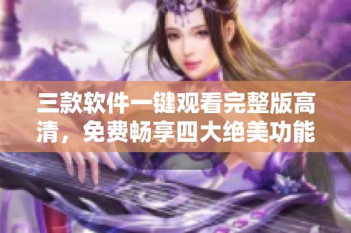 三款软件一键观看完整版高清，免费畅享四大绝美功能