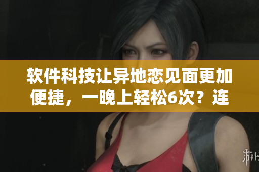 软件科技让异地恋见面更加便捷，一晚上轻松6次？连续8天不成问题！