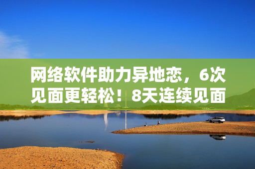 网络软件助力异地恋，6次见面更轻松！8天连续见面保障爱情稳定