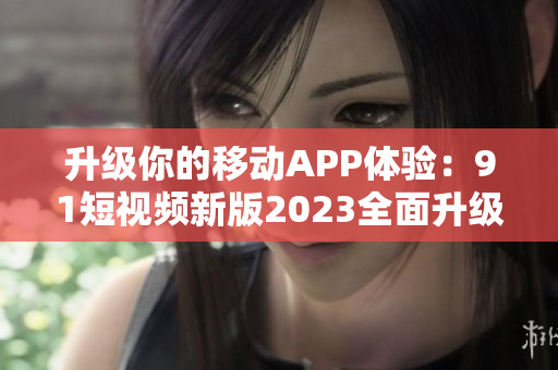 升级你的移动APP体验：9 1短视频新版2023全面升级！