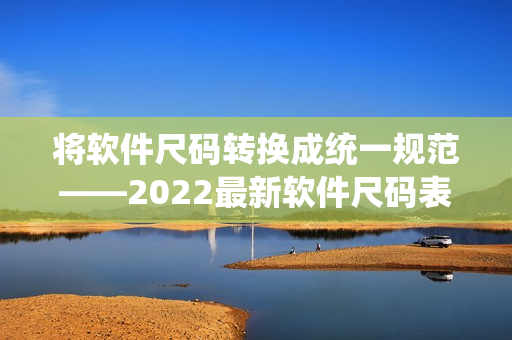 将软件尺码转换成统一规范——2022最新软件尺码表对比解析