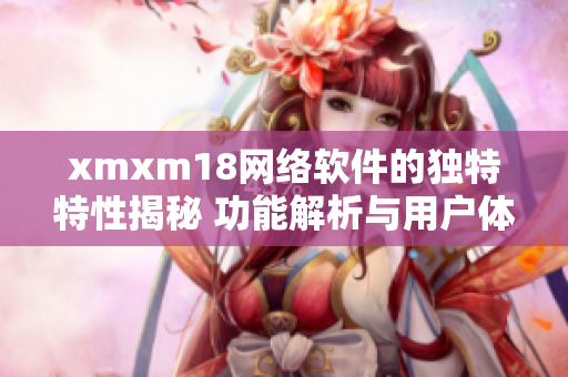 xmxm18网络软件的独特特性揭秘 功能解析与用户体验详评