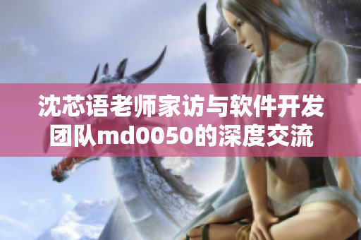 沈芯语老师家访与软件开发团队md0050的深度交流