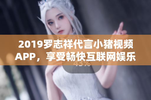 2019罗志祥代言小猪视频APP，享受畅快互联网娱乐 的新体验