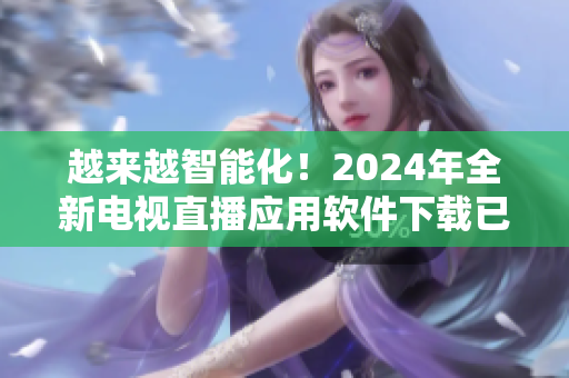 越来越智能化！2024年全新电视直播应用软件下载已上线