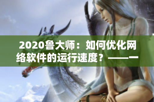 2020鲁大师：如何优化网络软件的运行速度？——一篇网络软件编辑的分享