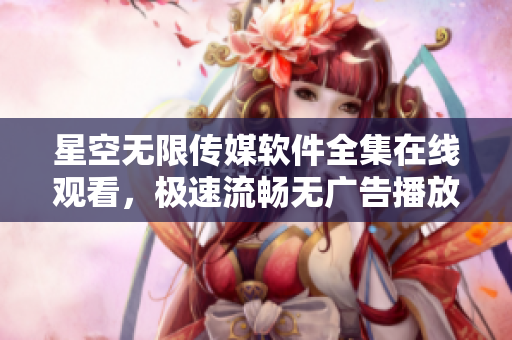 星空无限传媒软件全集在线观看，极速流畅无广告播放