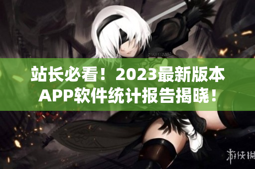 站长必看！2023最新版本APP软件统计报告揭晓！