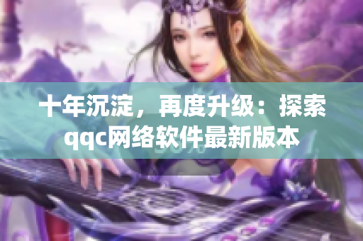 十年沉淀，再度升级：探索qqc网络软件最新版本