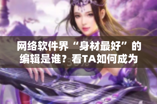 网络软件界“身材最好”的编辑是谁？看TA如何成为业内翘楚