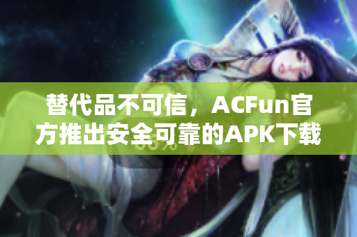 替代品不可信，ACFun官方推出安全可靠的APK下载，保障用户安全使用