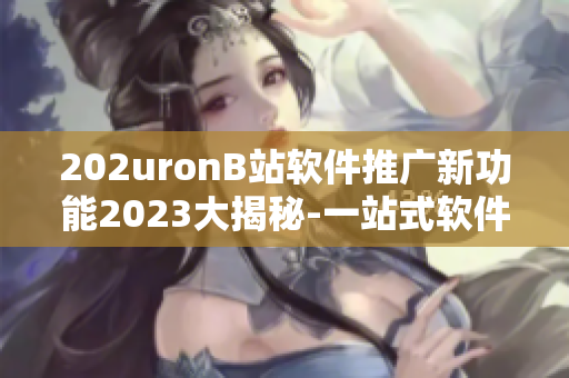 202uronB站软件推广新功能2023大揭秘-一站式软件入口专题