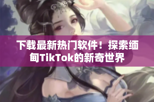 下载最新热门软件！探索缅甸TikTok的新奇世界