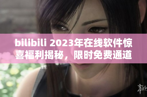 bilibili 2023年在线软件惊喜福利揭秘，限时免费通道大揭秘