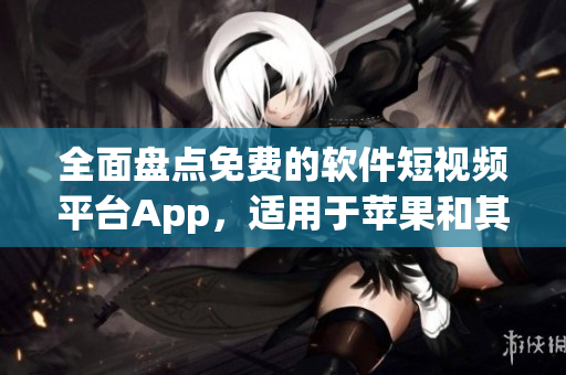 全面盘点免费的软件短视频平台App，适用于苹果和其他智能设备的最佳选择