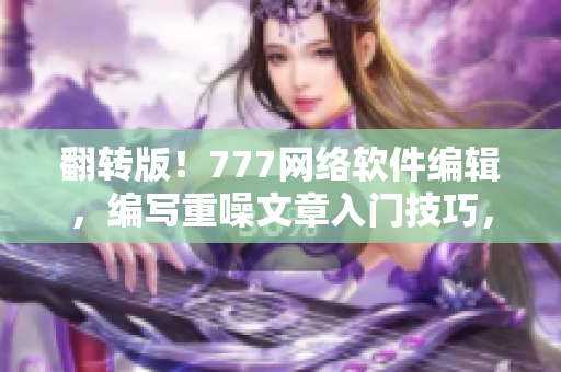 翻转版！777网络软件编辑，编写重噪文章入门技巧，让你更有安全感！