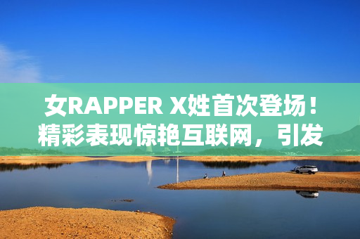 女RAPPER X姓首次登场！精彩表现惊艳互联网，引发网络软件圈热议