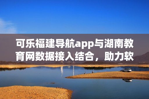 可乐福建导航app与湖南教育网数据接入结合，助力软件用户智慧导航