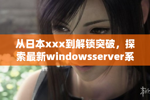 从日本xxx到解锁突破，探索最新windowsserver系统特性