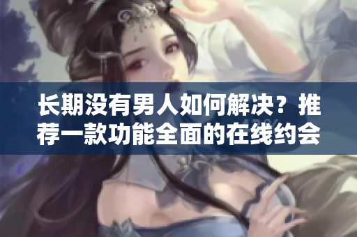 长期没有男人如何解决？推荐一款功能全面的在线约会软件！