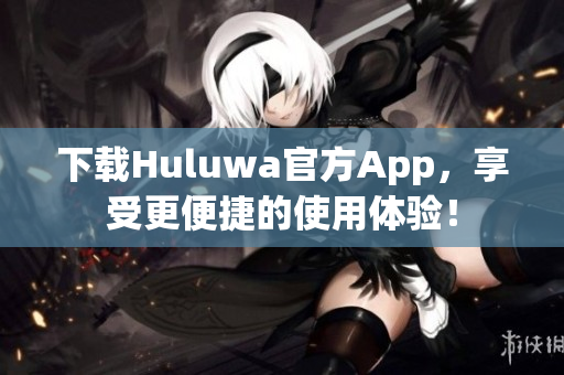 下载Huluwa官方App，享受更便捷的使用体验！