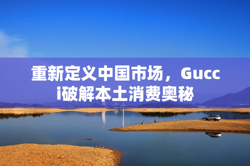 重新定义中国市场，Gucci破解本土消费奥秘