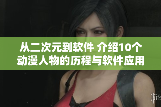 从二次元到软件 介绍10个动漫人物的历程与软件应用