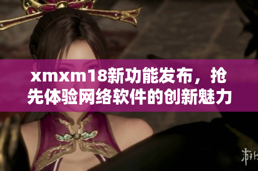 xmxm18新功能发布，抢先体验网络软件的创新魅力