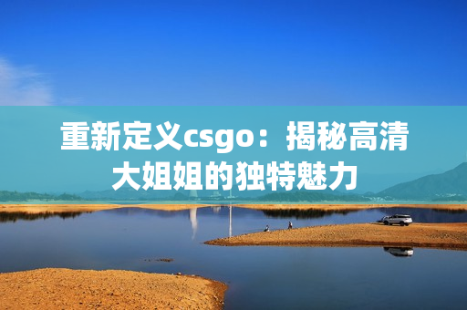 重新定义csgo：揭秘高清大姐姐的独特魅力