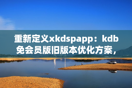 重新定义xkdspapp：kdb免会员版旧版本优化方案，提升网络软件使用体验