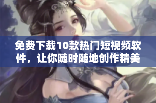 免费下载10款热门短视频软件，让你随时随地创作精美视频