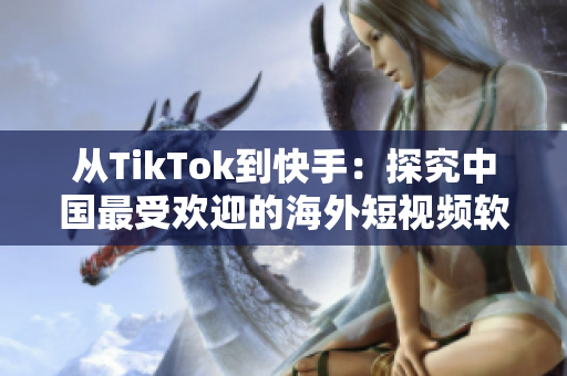 从TikTok到快手：探究中国最受欢迎的海外短视频软件