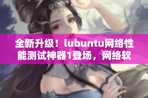 全新升级！lubuntu网络性能测试神器1登场，网络软件编辑震撼推荐！