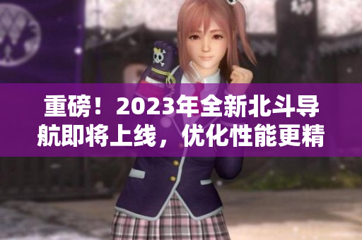 重磅！2023年全新北斗导航即将上线，优化性能更精准！