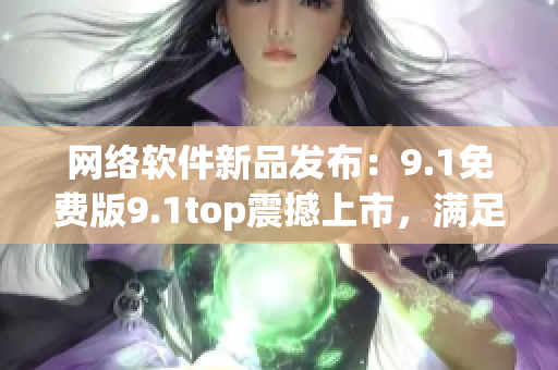 网络软件新品发布：9.1免费版9.1top震撼上市，满足用户多元需求