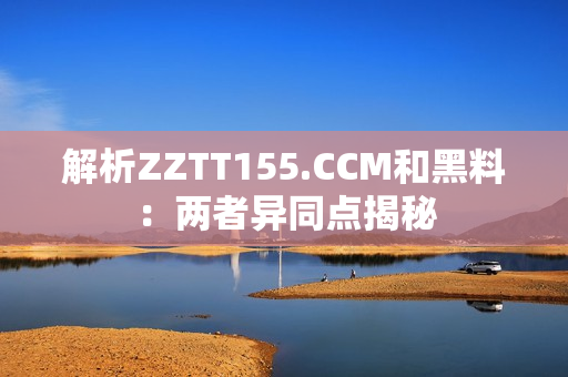 解析ZZTT155.CCM和黑料：两者异同点揭秘