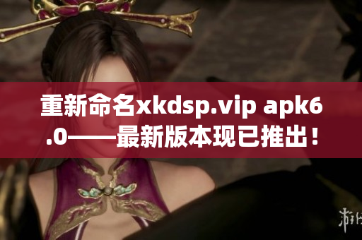 重新命名xkdsp.vip apk6.0——最新版本现已推出！