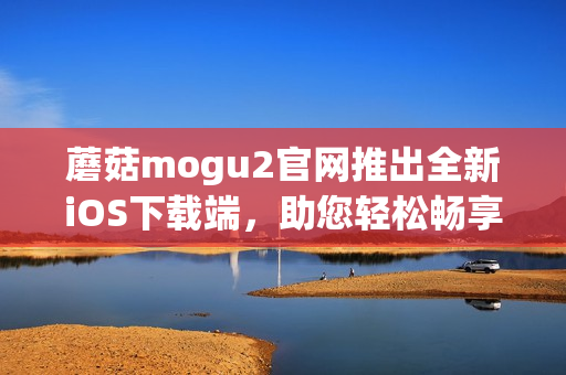 蘑菇mogu2官网推出全新iOS下载端，助您轻松畅享优质软件体验