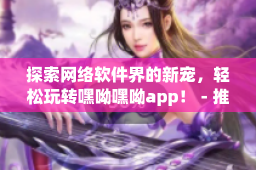 探索网络软件界的新宠，轻松玩转嘿呦嘿呦app！－推广分享