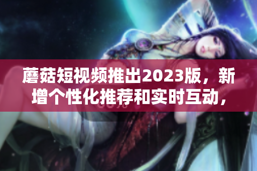 蘑菇短视频推出2023版，新增个性化推荐和实时互动，成为行业翘楚