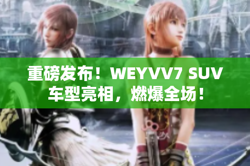 重磅发布！WEYVV7 SUV车型亮相，燃爆全场！