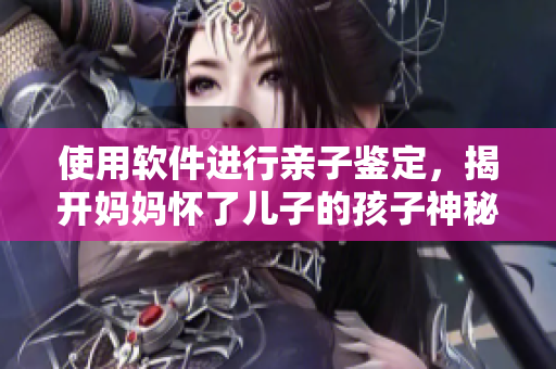 使用软件进行亲子鉴定，揭开妈妈怀了儿子的孩子神秘面纱！